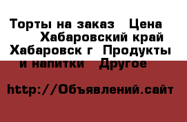 Торты на заказ › Цена ­ 567 - Хабаровский край, Хабаровск г. Продукты и напитки » Другое   